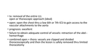 • tx: removal of the entire LLL
open or thorascopic approach (ideal)
• open: open the chest thru a low 6th or 7th ICS to gain access to the
vascular attachments to the aorta
• prognosis: excellent
• failure to obtain adequate control of vessels: retraction of the abd--
hemorrhage
• combined open + thora: vessels are clipped and divided
thoracoscopically and then the lesion is safely removed thru limited
thoracotomy
 