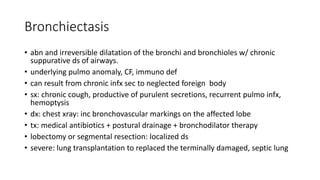 Bronchiectasis
• abn and irreversible dilatation of the bronchi and bronchioles w/ chronic
suppurative ds of airways.
• underlying pulmo anomaly, CF, immuno def
• can result from chronic infx sec to neglected foreign body
• sx: chronic cough, productive of purulent secretions, recurrent pulmo infx,
hemoptysis
• dx: chest xray: inc bronchovascular markings on the affected lobe
• tx: medical antibiotics + postural drainage + bronchodilator therapy
• lobectomy or segmental resection: localized ds
• severe: lung transplantation to replaced the terminally damaged, septic lung
 