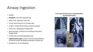 Airway Ingestion
• toddler
• PEANUTS is the MC aspirated obj
• delay in dx: atelectasis and infx
• R main stem bronchus or R lower lobe
• cough or choke while eating, unilateral wheeze
• chest xray: radiopaque foreign body
• bronchoscopy: confirms dx and allows removal of
foreign body
• smooth obj cannot be grasped easily
• rigid bronchoscopy is used in all cases and utilization
of optical forceps facilitates grasping of inhaled obj
• epinephrine: to min bleeding
 
