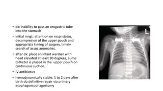 • dx: inability to pass an orogastric tube
into the stomach
• initial mngt: attention on respi status,
decompresion of the upper pouch and
appropriate timing of surgery, timely
search of assoc anomalies.
• after dx: place an infant warmer with
head elevated at least 30 degrees, sump
catheter is placed in the upper pouch on
continuous suction.
• IV antibiotics
• hemodynamically stable: 1 to 2 days after
birth do definitive repair via primary
esophagoesophagostomy
 
