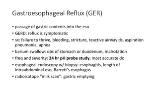 Gastroesophageal Reflux (GER)
• passage of gastric contents into the eso
• GERD: reflux is symptomatic
• sx: failure to thrive, bleeding, stricture, reactive airway ds, aspiration
pneumonia, apnea
• barium swallow: obs of stomach or duodenum, malrotation
• freq and severity: 24 hr pH probe study, most accurate dx
• esophageal endoscopy w/ biopsy: esophagitis, length of
intraabdominal eso, Barrett’s esophagus
• radioisotope “milk scan”: gastric emptying
 