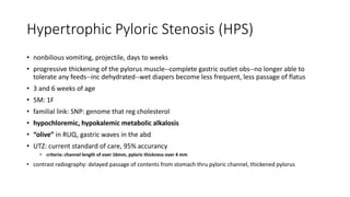 Hypertrophic Pyloric Stenosis (HPS)
• nonbilious vomiting, projectile, days to weeks
• progressive thickening of the pylorus muscle--complete gastric outlet obs--no longer able to
tolerate any feeds--inc dehydrated--wet diapers become less frequent, less passage of flatus
• 3 and 6 weeks of age
• 5M: 1F
• familial link: SNP: genome that reg cholesterol
• hypochloremic, hypokalemic metabolic alkalosis
• “olive” in RUQ, gastric waves in the abd
• UTZ: current standard of care, 95% accurancy
• criteria: channel length of over 16mm, pyloric thickness over 4 mm
• contrast radiography: delayed passage of contents from stomach thru pyloric channel, thickened pylorus
 