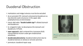 Duodenal Obstruction
• malrotation and midgut volvulus must be be excluded
• dx on prenatal UTZ: stomach and proximal duodenum as
two discrete cystic structures in the upper abd,
polyhydramnios at 3rd trimester
• classic abd radio: “double bubble sign”= dilated stomach
and duodenum
• tx: orogastric tube- to decompress the stomach and
duodenum, IV fluids
• open approach: abd is entered thru transverse RUQ
supraumbilical incision under gen endotracheal
anesthesia
• duodenoduodenostomy: duodenal obstruction due to
duodenal stenosis or atresia or annular pancreas
• premature: duodenal repair asap
 