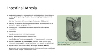 Intestinal Atresia
• developmental defects in normal intestinal organogenesis due to disruption of
various signaling pathways (fibroblast GF, bone morphogenic protein and B-
catenin)
• jejunal or ileal atresia: bilious vomiting and progressive abd distention
• the more the distal the obst=more distended the abd becomes=greater no of
obstructed loops on upright abd films
• clinical feature + straggered air-fluid levels on plain abd films: OR after
resuscitation
• laparotomy:
• type 1: mucosal atresia with intact muscularis
• type 2: atretric ends connected by fibrous band
• type 3A: 2 ends of atresia are separated by a V-shaped defect in mesentery
• type 3B: “apple-peel” or “chritmas tree” deformity, bowel distal to atresia
receives its blood supply in a retrograde fashion from ileocolic or right colic art
• type 4: multiple atresias with “ string of sausage” or “ string of beads”
• anastomosis using end-to-back technique in which the distal, compressed loop is
“ fish-mouthed” along its antimesenteric border
 