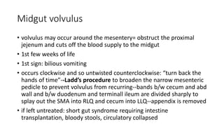 Midgut volvulus
• volvulus may occur around the mesentery= obstruct the proximal
jejenum and cuts off the blood supply to the midgut
• 1st few weeks of life
• 1st sign: bilious vomiting
• occurs clockwise and so untwisted counterclockwise: “turn back the
hands of time”--Ladd’s procedure to broaden the narrow mesenteric
pedicle to prevent volvulus from recurring--bands b/w cecum and abd
wall and b/w duodenum and terminall ileum are divided sharply to
splay out the SMA into RLQ and cecum into LLQ--appendix is removed
• if left untreated: short gut syndrome requiring intestine
transplantation, bloody stools, circulatory collapsed
 