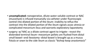 • uncomplicated: nonoperative, dilute water-soluble contrast or NAC
(mucomyst) is infused transanally via catheter under fluoroscopic
control into dilated portion of the ileum--inability to reflux the
contrast into the dilated portion of the ileum signals assoc atresia or
complicated meconium ileus and warrants exploratory laparotomy
• surgery: w/ NAC as a dilute contrast agent to irrigate-- resect the
distended terminal ileum--meconium pellets are flushed from distal
small bowel--end ileostomy--distal bowel is brought up as a mucus
fistula or sewn to the side ileum as classic “bishop koop anastomosis”
 