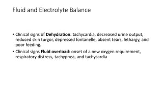Fluid and Electrolyte Balance
• Clinical signs of Dehydration: tachycardia, decreased urine output,
reduced skin turgor, depressed fontanelle, absent tears, lethargy, and
poor feeding.
• Clinical signs Fluid overload: onset of a new oxygen requirement,
respiratory distress, tachypnea, and tachycardia
 