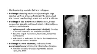 • life threatening sepsis by Bell and colleagues
• Bell stage I: feeding intolerance (vomiting or large
residual vol from previous feeding in the stomach at
the time of next feeding), bowel rest and IV antibiotics
• Bell stage II: abd distention and tenderness, bilious
nasogastric aspirate and bloody stools: intestinal ileus
and mucosal ischemia
• pathognomonic radio: pneumatosis intestinalis (invasion
of ischemic mucosa by gas producing microbes)
• dec urine output, hypotension, tachycardia, noncardiac
pulmo edema
• leukocytosis or leukopenia, inc bands, thrombocytopenia,
inc BUN and plasma creatinine
• Bell stage III: most advanced, abd radio shows
pneumoperitoneum indicating intestinal perforation
• fulminant course w/ progressive peritonitis, acidosis,
sepsis, DIC, death
 