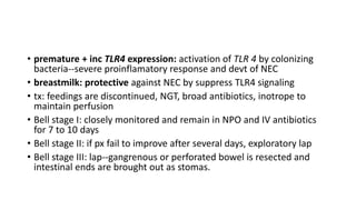 • premature + inc TLR4 expression: activation of TLR 4 by colonizing
bacteria--severe proinflamatory response and devt of NEC
• breastmilk: protective against NEC by suppress TLR4 signaling
• tx: feedings are discontinued, NGT, broad antibiotics, inotrope to
maintain perfusion
• Bell stage I: closely monitored and remain in NPO and IV antibiotics
for 7 to 10 days
• Bell stage II: if px fail to improve after several days, exploratory lap
• Bell stage III: lap--gangrenous or perforated bowel is resected and
intestinal ends are brought out as stomas.
 