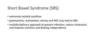 Short Bowel Syndrome (SBS)
• extremely morbid condition
• gastroschisis, malrotation, atresia and NEC may lead to SBS.
• multidiscliplinary approach to prevent infection, reduce cholestasis
and improve nutrition and feeding independence
 