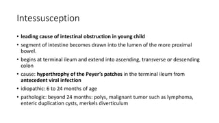 Intessusception
• leading cause of intestinal obstruction in young child
• segment of intestine becomes drawn into the lumen of the more proximal
bowel.
• begins at terminal ileum and extend into ascending, transverse or descending
colon
• cause: hyperthrophy of the Peyer’s patches in the terminal ileum from
antecedent viral infection
• idiopathic: 6 to 24 months of age
• pathologic: beyond 24 months: polys, malignant tumor such as lymphoma,
enteric duplication cysts, merkels diverticulum
 