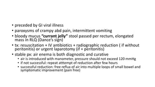 • preceded by GI viral illness
• paroxysms of crampy abd pain, intermittent vomiting
• bloody mucus “currant jelly” stool passed per rectum, elongated
mass in RLQ (Dance’s sign)
• tx: resuscitation + IV antibiotics + radiographic reduction ( if without
peritonitis) or urgent laparotomy (if + peritonitis)
• stable px: air enema is both diagnostic and curative
• air is introduced with manometer, pressure should not exceed 120 mmHg
• if not successful: repeat atttempt of reduction after few hours
• successful reduction: free reflux of air into multiple loops of small bowel and
symptomatic improvement (pain free)
 