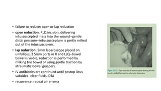 • failure to reduce: open or lap reduction
• open reduction: RLQ incision, delivering
intussuscepted mass into the wound--gentle
distal pressure--intussusceptum is gently milked
out of the intussuscipiens.
• lap reduction: 5mm laparoscope placed on
umbilicus, 2 5mm ports in R and LLQ--bowel
bowel is viable, reduction is performed by
milking tne bowel or using gentle traction by
atraumatic bowel graspers.
• IV antibiotics are continued until postop ileus
subsides--clear fluids, DTA
• recurrence: repeat air enema
 