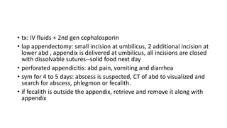 • tx: IV fluids + 2nd gen cephalosporin
• lap appendectomy: small incision at umbilicus, 2 additional incision at
lower abd , appendix is delivered at umbilicus, all incisions are closed
with dissolvable sutures--solid food next day
• perforated appendicitis: abd pain, vomiting and diarrhea
• sym for 4 to 5 days: abscess is suspected, CT of abd to visualized and
search for abscess, phlegmon or fecalith.
• if fecalith is outside the appendix, retrieve and remove it along with
appendix
 