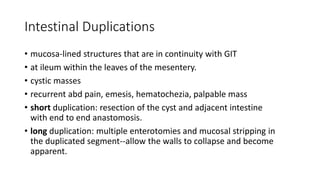Intestinal Duplications
• mucosa-lined structures that are in continuity with GIT
• at ileum within the leaves of the mesentery.
• cystic masses
• recurrent abd pain, emesis, hematochezia, palpable mass
• short duplication: resection of the cyst and adjacent intestine
with end to end anastomosis.
• long duplication: multiple enterotomies and mucosal stripping in
the duplicated segment--allow the walls to collapse and become
apparent.
 