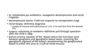 • tx: rehydration,sys antibiotics, nasogastric decompression and rectal
irrigation.
• decompressive stoma: if did not response to nonoperative mngt
• rectal biopsy: definitive diagnosis
• sample of mucosa and submucosa at 1 cm, 2 cm and 3cm from the dentate
line
• surgery: colostomy at newborn--definitive pull-through operation
after the child is 10kg
• barium enema: location of the bowel where the transition zone
between ganglionic and aganglionic bowel exists--resecting the
aganglionic segment of the bowel--anastomosing the ganglionated
bowel to either the anus or a cuff of rectal mucosa
 