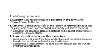 • 3 pull-through procedures:
• 1. Swenson : aganglionic rectum is dissected in the pelvis and
removed down to the anus
• 2. Duhamel: dissection outside of the rectum at retrorectal space and
the ganglionic colon is anstomosed posteriorly just above the anus
• ant wall of the ganglionic colon and posterior wall of aganglionic rectum are
anastomosed using a stapler.
• 3. Soave: dissection entirely within the rectum
• rectal mucosa is stripped from the muscular sleeve and the ganglionic colon is
brought thru this sleeve and anastomosed to the anus.
• anastomosis at least 5cm from the point at which ganglion cells are found to
avoid the transition zone.
 
