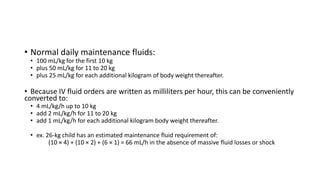 • Normal daily maintenance fluids:
• 100 mL/kg for the first 10 kg
• plus 50 mL/kg for 11 to 20 kg
• plus 25 mL/kg for each additional kilogram of body weight thereafter.
• Because IV fluid orders are written as milliliters per hour, this can be conveniently
converted to:
• 4 mL/kg/h up to 10 kg
• add 2 mL/kg/h for 11 to 20 kg
• add 1 mL/kg/h for each additional kilogram body weight thereafter.
• ex. 26-kg child has an estimated maintenance fluid requirement of:
(10 × 4) + (10 × 2) + (6 × 1) = 66 mL/h in the absence of massive fluid losses or shock
 