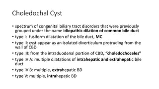 Choledochal Cyst
• spectrum of congenital biliary tract disorders that were previously
grouped under the name idiopathic dilation of common bile duct
• type I: fusiform dilatation of the bile duct, MC
• type II: cyst appear as an isolated diverticulum protruding from the
wall of CBD
• type III: from the intraduodenal portion of CBD, “choledochoceles”
• type IV A: multiple dilatations of intrahepatic and extrahepatic bile
duct
• type IV B: multiple, extrahepatic BD
• type V: multiple, intrahepatic BD
 