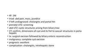 • 4F: 1M
• triad: abd pain, mass, jaundice
• if left undiagnosed: cholangitis and portal htn
• prenatal UTZ: screening
• abd UTZ: cystic structures arising from biliary tree
• CT: confirm, dimensions of cyst and its frel to vasculr structures in porta
hepatis
• tx: surgical excision followed by biliary enteric reconstruction
• malignancy: complete cyst excision
• prognosis: excellent
• complication: cholangitis, intrehepatic stone
 
