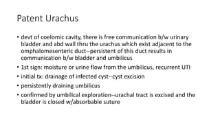 Patent Urachus
• devt of coelomic cavity, there is free communication b/w urinary
bladder and abd wall thru the urachus which exist adjacent to the
omphalomesenteric duct--persistent of this duct results in
communication b/w bladder and umbilicus
• 1st sign: moisture or urine flow from the umbilicus, recurrent UTI
• initial tx: drainage of infected cyst--cyst excision
• persistently draining umbilicus
• confirmed by umbilical exploration--urachal tract is excised and the
bladder is closed w/absorbable suture
 