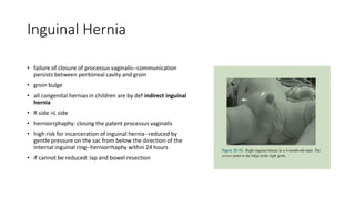 Inguinal Hernia
• failure of closure of processus vaginalis--communication
persists between peritoneal cavity and groin
• groin bulge
• all congenital hernias in children are by def indirect inguinal
hernia
• R side >L side
• herniorrphaphy: closing the patent processus vaginalis
• high risk for incarceration of inguinal hernia--reduced by
gentle pressure on the sac from below the direction of the
internal inguinal ring--herniorrhaphy within 24 hours
• if cannot be reduced: lap and bowel resection
 