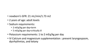 • newborn’s GFR: 21 mL/min/1.73 m2
• 2 years of age: adult levels
• Sodium requirements:
• 2 mEq/kg per day=term
• 5 mEq/kg per day=critically ill
• Potassium requirements: 1 to 2 mEq/kg per day
• IV Calcium and magnesium supplementation : prevent laryngospasm,
dysrhythmias, and tetany
 