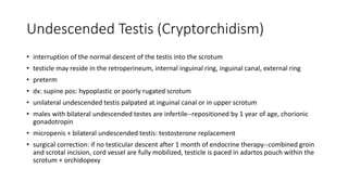 Undescended Testis (Cryptorchidism)
• interruption of the normal descent of the testis into the scrotum
• testicle may reside in the retroperineum, internal inguinal ring, inguinal canal, external ring
• preterm
• dx: supine pos: hypoplastic or poorly rugated scrotum
• unilateral undescended testis palpated at inguinal canal or in upper scrotum
• males with bilateral undescended testes are infertile--repositioned by 1 year of age, chorionic
gonadotropin
• micropenis + bilateral undescended testis: testosterone replacement
• surgical correction: if no testicular descent after 1 month of endocrine therapy--combined groin
and scrotal incision, cord vessel are fully mobilized, testicle is paced in adartos pouch within the
scrotum + orchidopexy
 