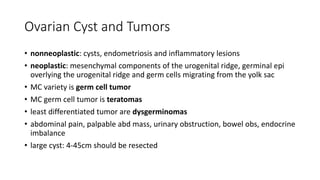 Ovarian Cyst and Tumors
• nonneoplastic: cysts, endometriosis and inflammatory lesions
• neoplastic: mesenchymal components of the urogenital ridge, germinal epi
overlying the urogenital ridge and germ cells migrating from the yolk sac
• MC variety is germ cell tumor
• MC germ cell tumor is teratomas
• least differentiated tumor are dysgerminomas
• abdominal pain, palpable abd mass, urinary obstruction, bowel obs, endocrine
imbalance
• large cyst: 4-45cm should be resected
 