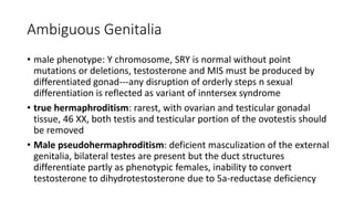 Ambiguous Genitalia
• male phenotype: Y chromosome, SRY is normal without point
mutations or deletions, testosterone and MIS must be produced by
differentiated gonad---any disruption of orderly steps n sexual
differentiation is reflected as variant of inntersex syndrome
• true hermaphroditism: rarest, with ovarian and testicular gonadal
tissue, 46 XX, both testis and testicular portion of the ovotestis should
be removed
• Male pseudohermaphroditism: deficient masculization of the external
genitalia, bilateral testes are present but the duct structures
differentiate partly as phenotypic females, inability to convert
testosterone to dihydrotestosterone due to 5a-reductase deficiency
 