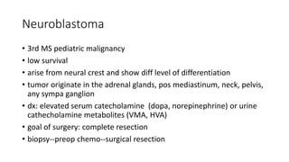 Neuroblastoma
• 3rd MS pediatric malignancy
• low survival
• arise from neural crest and show diff level of differentiation
• tumor originate in the adrenal glands, pos mediastinum, neck, pelvis,
any sympa ganglion
• dx: elevated serum catecholamine (dopa, norepinephrine) or urine
cathecholamine metabolites (VMA, HVA)
• goal of surgery: complete resection
• biopsy--preop chemo--surgical resection
 