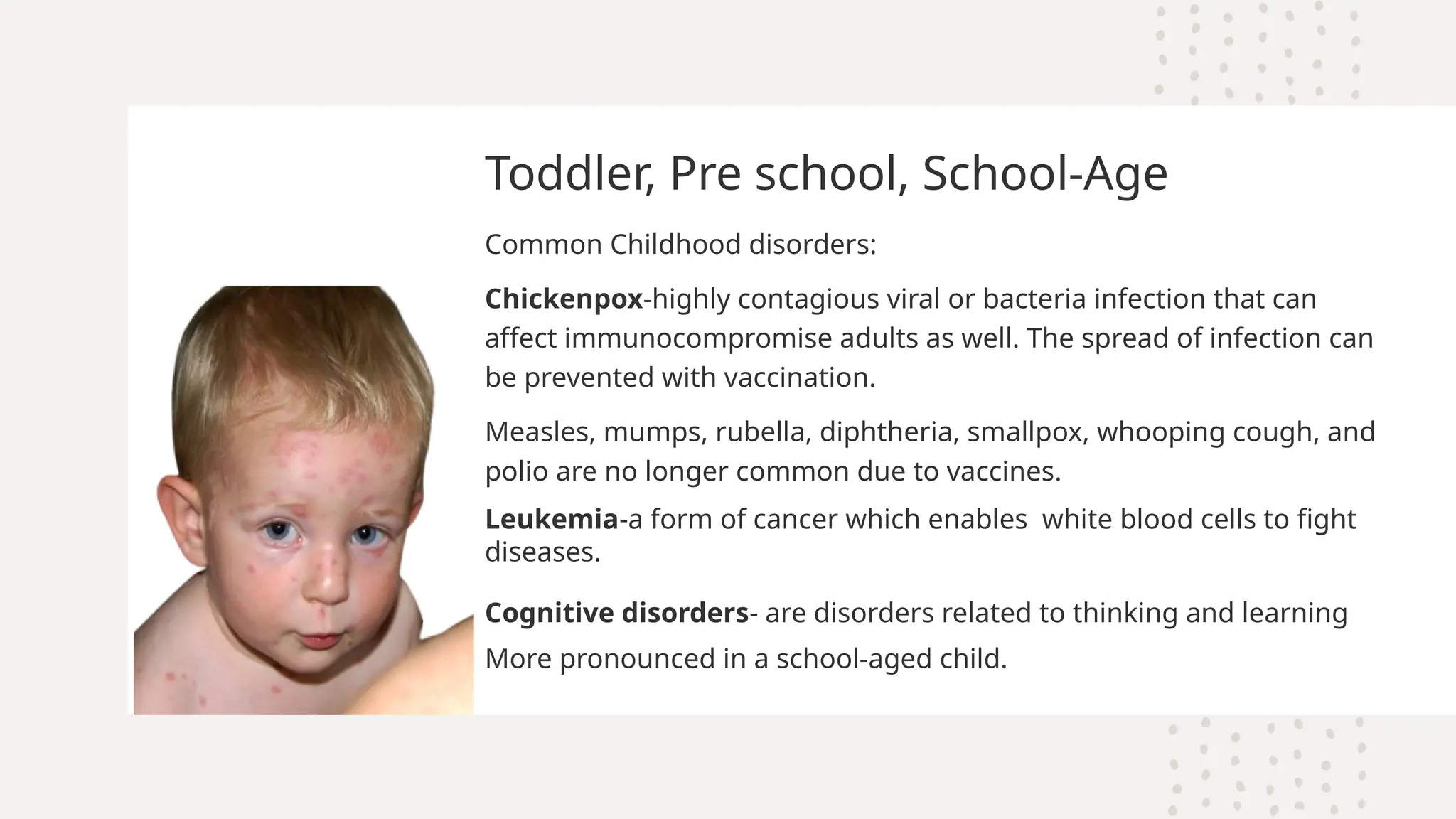 Toddler, Pre school, School-Age
Common Childhood disorders:
Chickenpox-highly contagious viral or bacteria infection that can
affect immunocompromise adults as well. The spread of infection can
be prevented with vaccination.
Measles, mumps, rubella, diphtheria, smallpox, whooping cough, and
polio are no longer common due to vaccines.
Leukemia-a form of cancer which enables white blood cells to fight
diseases.
Cognitive disorders- are disorders related to thinking and learning
More pronounced in a school-aged child.
 