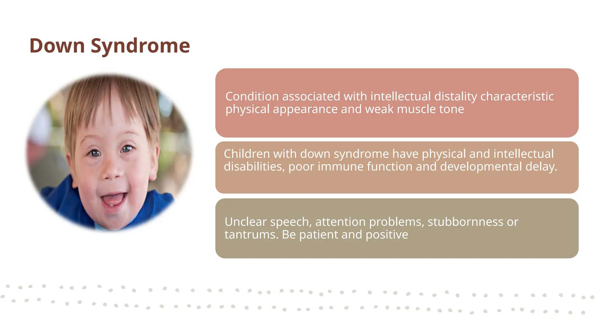 Condition associated with intellectual distality characteristic
physical appearance and weak muscle tone
Children with down syndrome have physical and intellectual
disabilities, poor immune function and developmental delay.
Unclear speech, attention problems, stubbornness or
tantrums. Be patient and positive
Down Syndrome
 