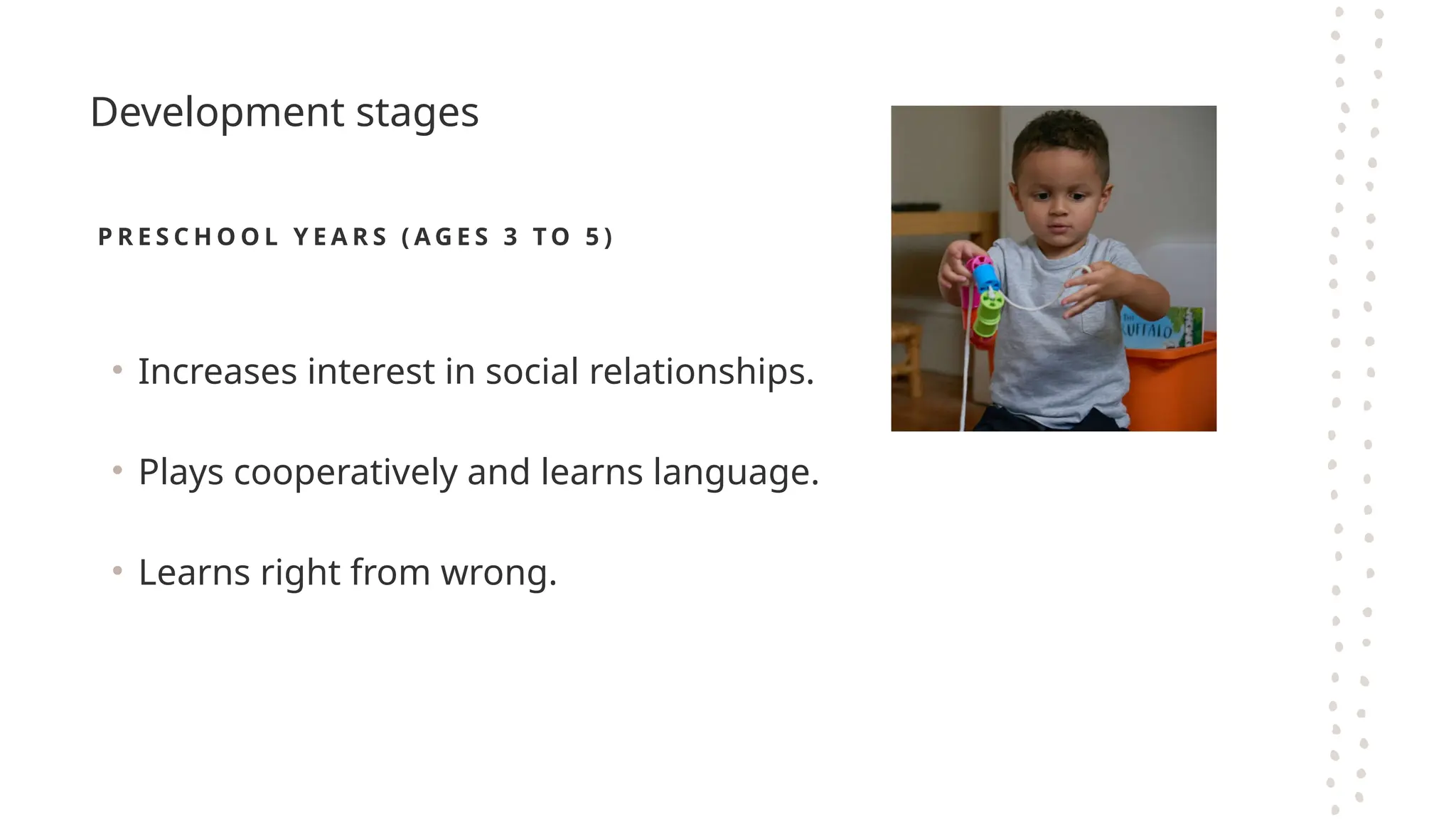 Development stages
P R E S C H O O L Y E A R S ( A G E S 3 T O 5 )
• Increases interest in social relationships.
• Plays cooperatively and learns language.
• Learns right from wrong.
 