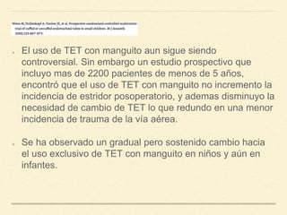 El uso de TET con manguito aun sigue siendo
controversial. Sin embargo un estudio prospectivo que
incluyo mas de 2200 pacientes de menos de 5 años,
encontró que el uso de TET con manguito no incremento la
incidencia de estridor posoperatorio, y ademas disminuyo la
necesidad de cambio de TET lo que redundo en una menor
incidencia de trauma de la vía aérea.
Se ha observado un gradual pero sostenido cambio hacia
el uso exclusivo de TET con manguito en niños y aún en
infantes.
 