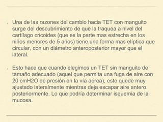 Una de las razones del cambio hacia TET con manguito
surge del descubrimiento de que la traquea a nivel del
cartílago cricoides (que es la parte mas estrecha en los
niños menores de 5 años) tiene una forma mas elíptica que
circular, con un diámetro anteroposterior mayor que el
lateral.
Esto hace que cuando elegimos un TET sin manguito de
tamaño adecuado (aquel que permita una fuga de aire con
20 cmH2O de presión en la vía aérea), este quede muy
ajustado lateralmente mientras deja escapar aire antero
posteriormente. Lo que podría determinar isquemia de la
mucosa.
 