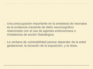Una preocupación importante en la anestesia de neonatos
es la evidencia creciente de daño neurocognitivo
relacionado con el uso de agentes endovenosos o
inhalatorios de acción Gabaérgica.
La ventana de vulnerabilidad parece depender de la edad
gestacional, la duración de la exposición, y la dosis.
 