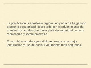 La practica de la anestesia regional en pediatría ha ganado
creciente popularidad, sobre todo con el advenimiento de
anestésicos locales con mejor perfil de seguridad como la
ropivacaína y levobupivacaína.
El uso del ecografo a permitido así mismo una mejor
localización y uso de dosis y volúmenes mas pequeños.
 