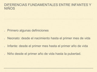 DIFERENCIAS FUNDAMENTALES ENTRE INFANTES Y
NIÑOS
Primero algunas definiciones
Neonato: desde el nacimiento hasta el primer mes de vida
Infante: desde el primer mes hasta el primer año de vida
Niño desde el primer año de vida hasta la pubertad.
 