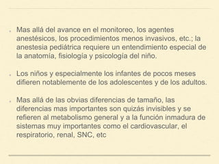 Mas allá del avance en el monitoreo, los agentes
anestésicos, los procedimientos menos invasivos, etc.; la
anestesia pediátrica requiere un entendimiento especial de
la anatomía, fisiología y psicología del niño.
Los niños y especialmente los infantes de pocos meses
difieren notablemente de los adolescentes y de los adultos.
Mas allá de las obvias diferencias de tamaño, las
diferencias mas importantes son quizás invisibles y se
refieren al metabolismo general y a la función inmadura de
sistemas muy importantes como el cardiovascular, el
respiratorio, renal, SNC, etc
 