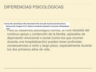 DIFERENCIAS PSICOLÓGICAS
Para su desarrollo psicológico normal, el niño necesita del
continuo apoyo y contención de la familia, episodios de
deprivación emocional o social (como los que ocurren
durante una hospitalización) pueden tener profundas
consecuencias a corto y largo plazo, especialmente durante
los dos primeros años de vida.
 