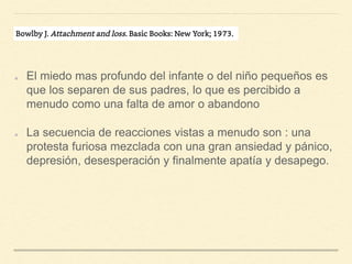 El miedo mas profundo del infante o del niño pequeños es
que los separen de sus padres, lo que es percibido a
menudo como una falta de amor o abandono
La secuencia de reacciones vistas a menudo son : una
protesta furiosa mezclada con una gran ansiedad y pánico,
depresión, desesperación y finalmente apatía y desapego.
 