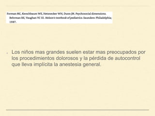 Los niños mas grandes suelen estar mas preocupados por
los procedimientos dolorosos y la pérdida de autocontrol
que lleva implícita la anestesia general.
 