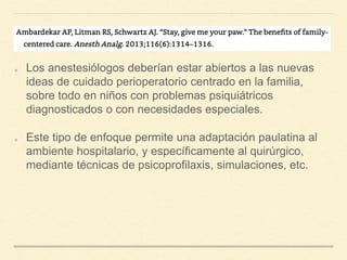 Los anestesiólogos deberían estar abiertos a las nuevas
ideas de cuidado perioperatorio centrado en la familia,
sobre todo en niños con problemas psiquiátricos
diagnosticados o con necesidades especiales.
Este tipo de enfoque permite una adaptación paulatina al
ambiente hospitalario, y específicamente al quirúrgico,
mediante técnicas de psicoprofilaxis, simulaciones, etc.
 