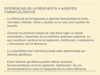 DIFERENCIAS EN LA RESPUESTA A AGENTES
FARMACOLÓGICOS
La diferencia en la respuesta a agentes farmacológicos entre,
neonatos, infantes, niños y adultos no es solo una cuestión de
tamaño.
Durante los primeros meses de vida tiene lugar un rápido
crecimiento y desarrollo de los distintos sistemas orgánicos. Lo
que resulta en cambios en la captación, distribución, metabolismo
y eliminación de los fármacos.
La variabilidad inter individual puede estar determinada por
factores genéticos.
Estos factores genéticos pueden alterar aspectos
farmacocinéticos como la captación, distribución, etc y/o
farmacodinámicos como la respuesta de los sitios efectores.
 