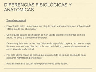 DIFERENCIAS FISIOLÓGICAS Y
ANATÓMICAS
Tamaño corporal
El contraste entre un neonato de 1 kg de peso y adolescente con sobrepeso de
110kg puede ser abrumador
Como guias para la dosificación se han usado distintos elementos como la
altura, el peso o la superficie corporal.
De estas quizás una de las mas útiles es la superficie corporal, ya que es la que
tiene un relación mas directa con la tasa metabólica, que usualmente se mide
como kilocalorias/hora/m2
Por esta última razón se piensa que esta medida es la mas adecuada para
ajustar la hidratación por ejemplo.
Para estimarla se utilizan nomogramas como el de Talbot.
 