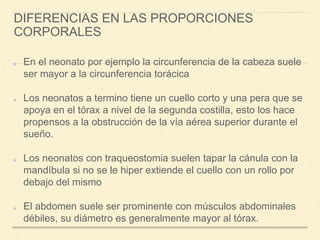 DIFERENCIAS EN LAS PROPORCIONES
CORPORALES
En el neonato por ejemplo la circunferencia de la cabeza suele
ser mayor a la circunferencia torácica
Los neonatos a termino tiene un cuello corto y una pera que se
apoya en el tórax a nivel de la segunda costilla, esto los hace
propensos a la obstrucción de la vía aérea superior durante el
sueño.
Los neonatos con traqueostomia suelen tapar la cánula con la
mandíbula si no se le hiper extiende el cuello con un rollo por
debajo del mismo
El abdomen suele ser prominente con músculos abdominales
débiles, su diámetro es generalmente mayor al tórax.
 