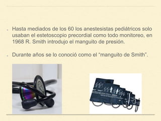 Hasta mediados de los 60 los anestesistas pediátricos solo
usaban el estetoscopio precordial como todo monitoreo, en
1968 R. Smith introdujo el manguito de presión.
Durante años se lo conoció como el “manguito de Smith”.
 