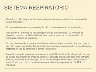 SISTEMA RESPIRATORIO
Cuando un niño nace a termino los pulmones aún se encuentran en un estado de
activo desarrollo.
El desarrollo completo en número y función de los alvéolos toma varios años
A la edad de 18 meses se han agregado desde el nacimiento 100 millones de
alvéolos, pasando de 400 a 500 millones. Junto a estos se ha desarrollado el
intrincado sistema de capilares.
El control central de la respiración difiere mucho entre los primeros días y el control
del niño mayor y el adulto. De particular importancia en este aspecto es que la hipoxia
deprime en vez de estimular al centro respiratorio.
La anatomia de la vía aérea cambia con la edad. Recientemente el concepto de que
la laringe tiene forma de embudo, siendo el cartílago cricoides la zona mas estrecha
ha sido desafiado. Este concepto se ha modificado por el de forma ovoide de esta
zona. Por lo que, como comentamos antes, ahora se sugiere el uso de TET con
manguito.
 
