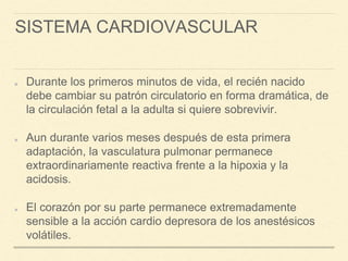 SISTEMA CARDIOVASCULAR
Durante los primeros minutos de vida, el recién nacido
debe cambiar su patrón circulatorio en forma dramática, de
la circulación fetal a la adulta si quiere sobrevivir.
Aun durante varios meses después de esta primera
adaptación, la vasculatura pulmonar permanece
extraordinariamente reactiva frente a la hipoxia y la
acidosis.
El corazón por su parte permanece extremadamente
sensible a la acción cardio depresora de los anestésicos
volátiles.
 